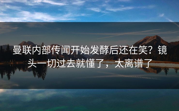 曼联内部传闻开始发酵后还在笑？镜头一切过去就懂了，太离谱了