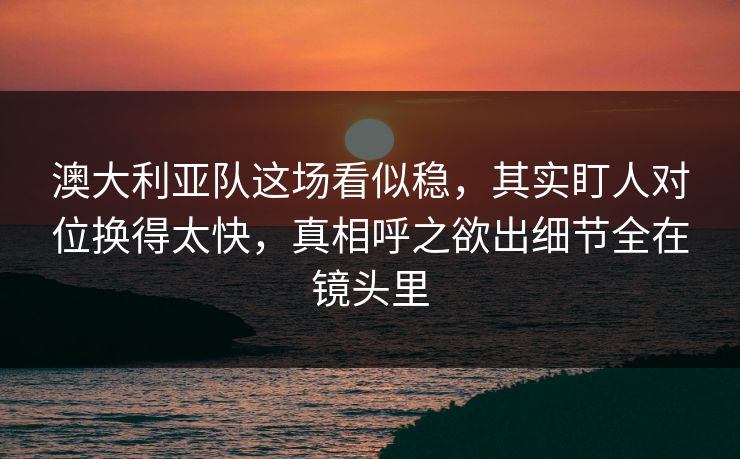 澳大利亚队这场看似稳，其实盯人对位换得太快，真相呼之欲出细节全在镜头里