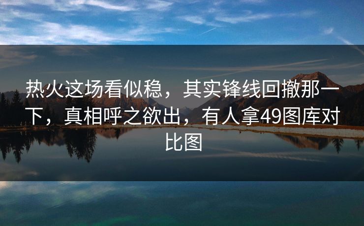 热火这场看似稳，其实锋线回撤那一下，真相呼之欲出，有人拿49图库对比图