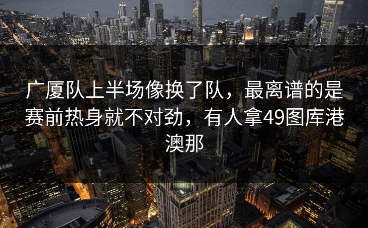 广厦队上半场像换了队，最离谱的是赛前热身就不对劲，有人拿49图库港澳那