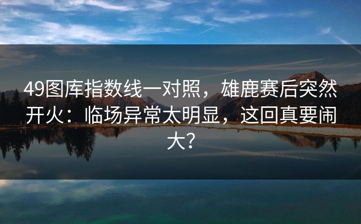 49图库指数线一对照，雄鹿赛后突然开火：临场异常太明显，这回真要闹大？