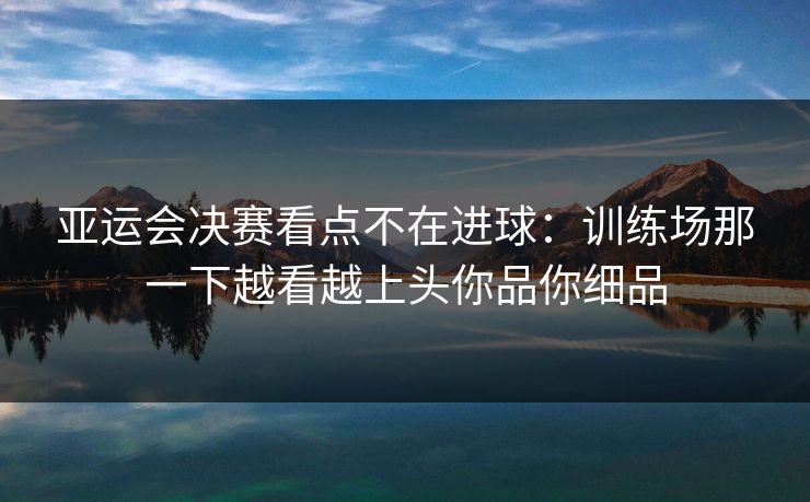 亚运会决赛看点不在进球：训练场那一下越看越上头你品你细品