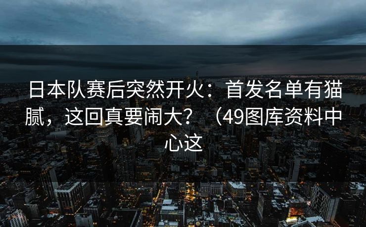 日本队赛后突然开火:首发名单有猫腻,这回真要闹大?(49图库资料中心这 日本队赛后突然开火:首发名单有猫腻,这回真要闹大?(49图库资料中心这