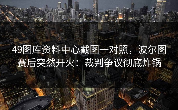 49图库资料中心截图一对照,波尔图赛后突然开火:裁判争议彻底炸锅 49图库资料中心截图一对照,波尔图赛后突然开火:裁判争议彻底炸锅