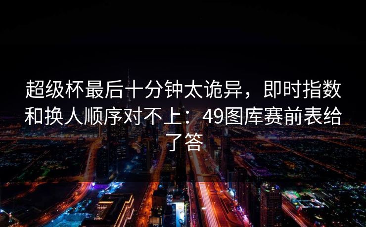 超级杯最后十分钟太诡异，即时指数和换人顺序对不上：49图库赛前表给了答