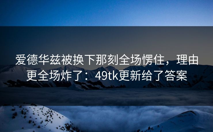 爱德华兹被换下那刻全场愣住，理由更全场炸了：49tk更新给了答案