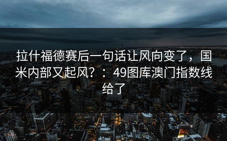 拉什福德赛后一句话让风向变了，国米内部又起风？：49图库澳门指数线给了