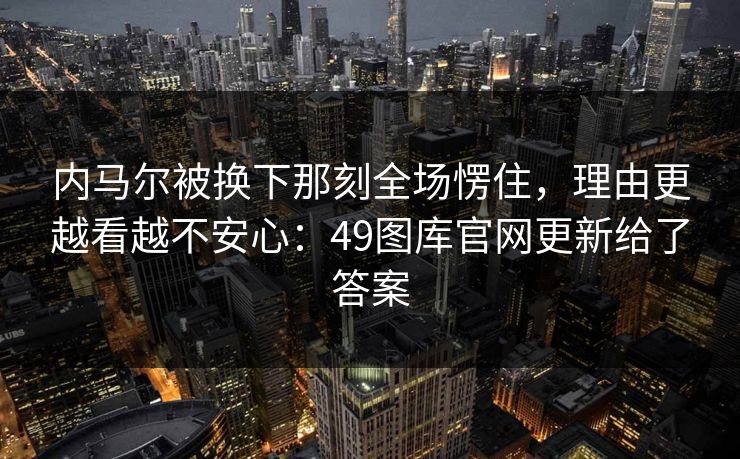 内马尔被换下那刻全场愣住，理由更越看越不安心：49图库官网更新给了答案