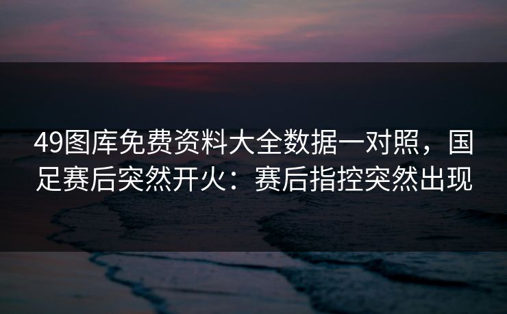 49图库免费资料大全数据一对照，国足赛后突然开火：赛后指控突然出现