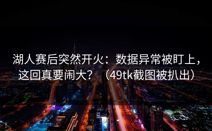 湖人赛后突然开火：数据异常被盯上，这回真要闹大？（49tk截图被扒出）