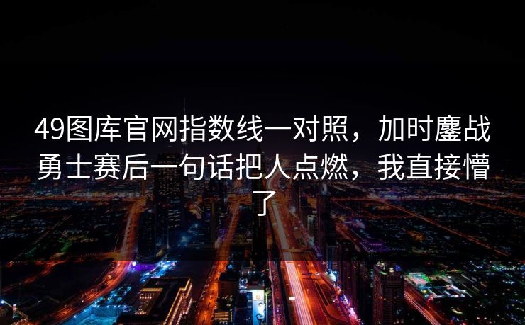 49图库官网指数线一对照,加时鏖战勇士赛后一句话把人点燃,我直接懵了 49图库官网指数线一对照,加时鏖战勇士赛后一句话把人点燃,我直接懵了
