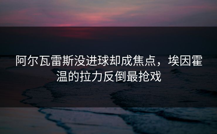 阿尔瓦雷斯没进球却成焦点，埃因霍温的拉力反倒最抢戏