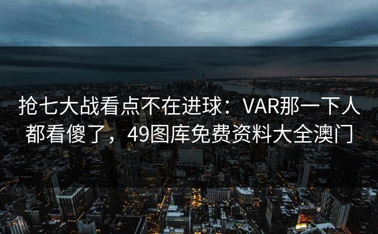 抢七大战看点不在进球:VAR那一下人都看傻了,49图库免费资料大全澳门 抢七大战看点不在进球:VAR那一下人都看傻了,49图库免费资料大全澳门