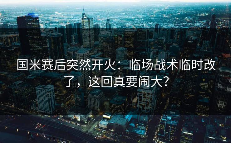 国米赛后突然开火：临场战术临时改了，这回真要闹大？