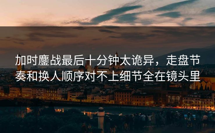 加时鏖战最后十分钟太诡异，走盘节奏和换人顺序对不上细节全在镜头里