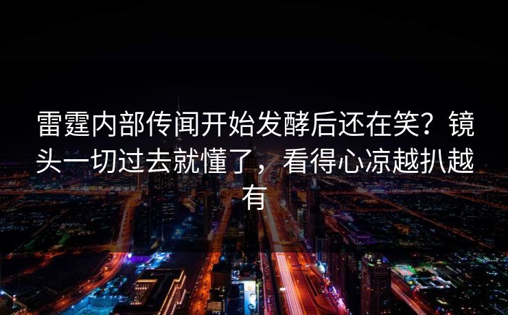 雷霆内部传闻开始发酵后还在笑？镜头一切过去就懂了，看得心凉越扒越有