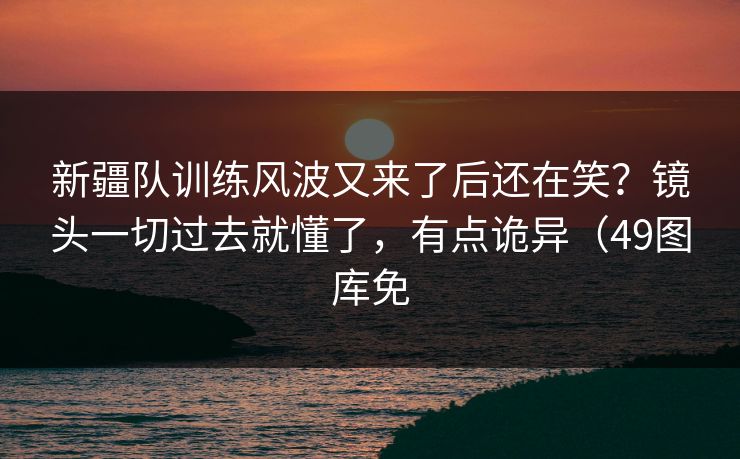 新疆队训练风波又来了后还在笑？镜头一切过去就懂了，有点诡异（49图库免