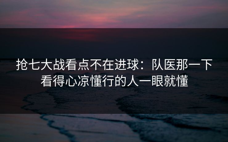 抢七大战看点不在进球：队医那一下看得心凉懂行的人一眼就懂