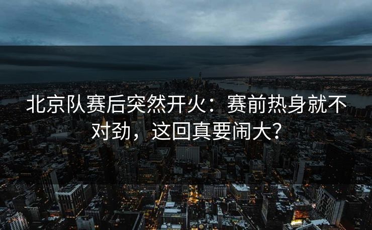 北京队赛后突然开火：赛前热身就不对劲，这回真要闹大？