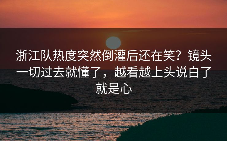浙江队热度突然倒灌后还在笑？镜头一切过去就懂了，越看越上头说白了就是心