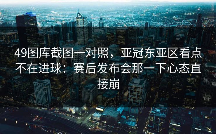 49图库截图一对照，亚冠东亚区看点不在进球：赛后发布会那一下心态直接崩