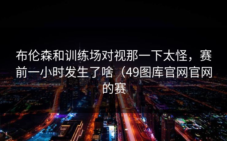布伦森和训练场对视那一下太怪，赛前一小时发生了啥（49图库官网官网的赛