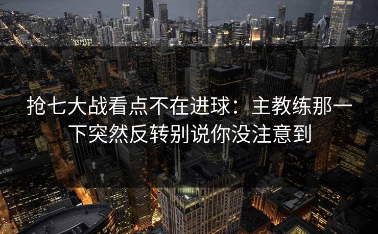 抢七大战看点不在进球:主教练那一下突然反转别说你没注意到 抢七大战看点不在进球:主教练那一下突然反转别说你没注意到
