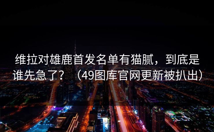 维拉对雄鹿首发名单有猫腻，到底是谁先急了？（49图库官网更新被扒出）