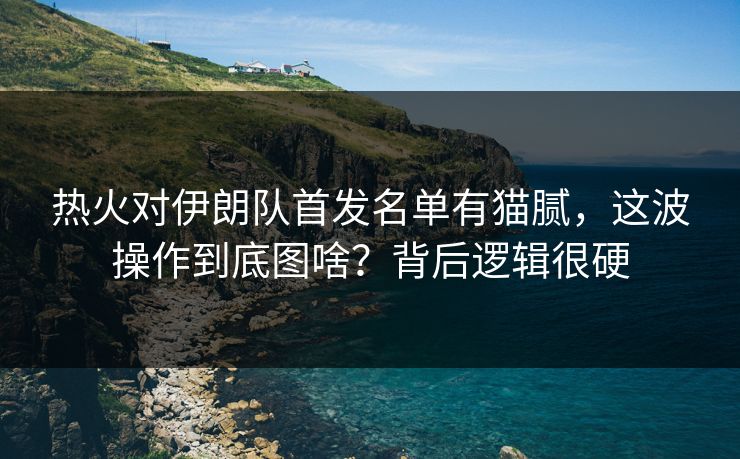 热火对伊朗队首发名单有猫腻，这波操作到底图啥？背后逻辑很硬