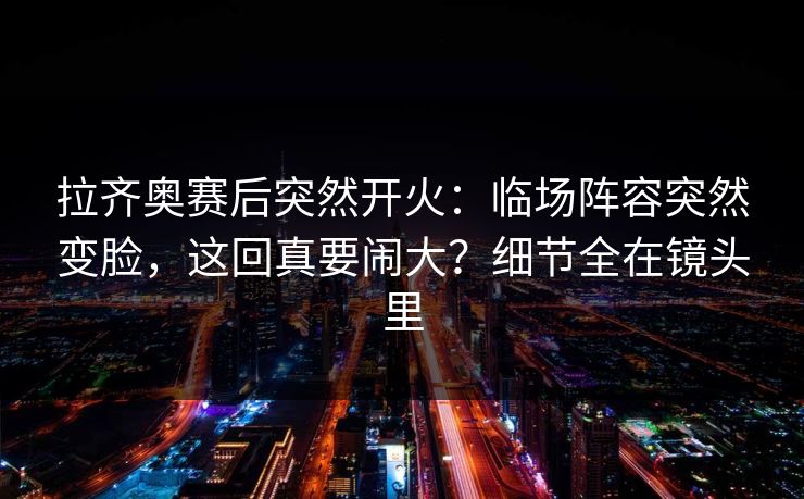 拉齐奥赛后突然开火：临场阵容突然变脸，这回真要闹大？细节全在镜头里
