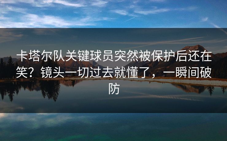 卡塔尔队关键球员突然被保护后还在笑？镜头一切过去就懂了，一瞬间破防