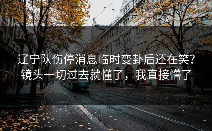辽宁队伤停消息临时变卦后还在笑？镜头一切过去就懂了，我直接懵了
