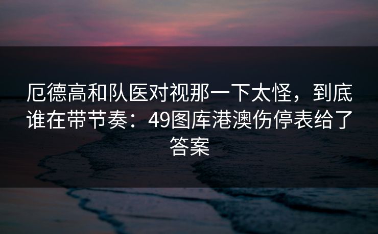 厄德高和队医对视那一下太怪，到底谁在带节奏：49图库港澳伤停表给了答案