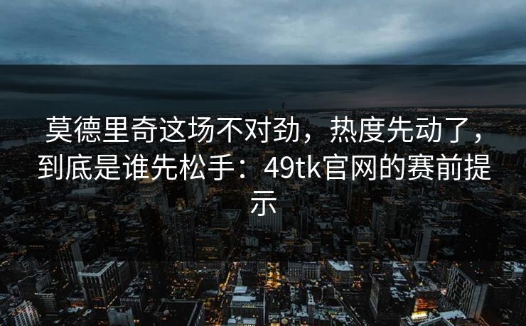 莫德里奇这场不对劲，热度先动了，到底是谁先松手：49tk官网的赛前提示