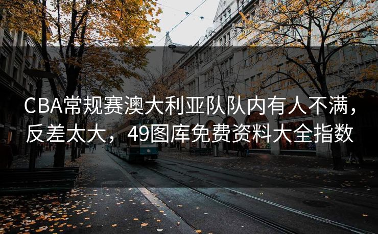 CBA常规赛澳大利亚队队内有人不满，反差太大，49图库免费资料大全指数