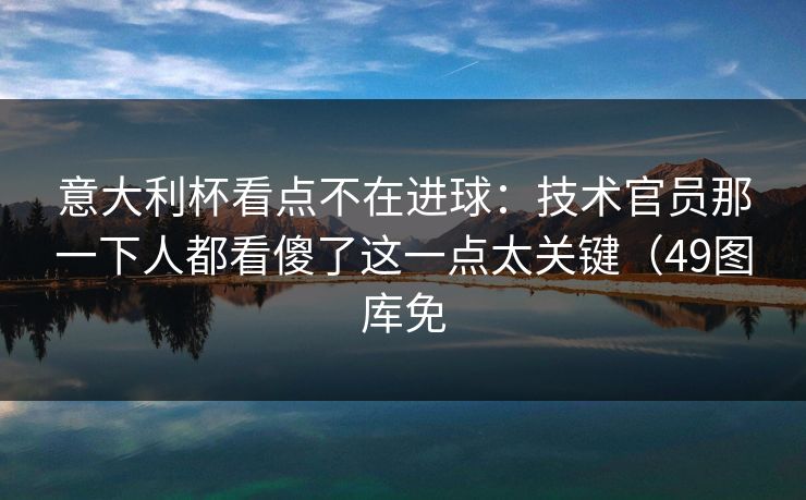 意大利杯看点不在进球：技术官员那一下人都看傻了这一点太关键（49图库免