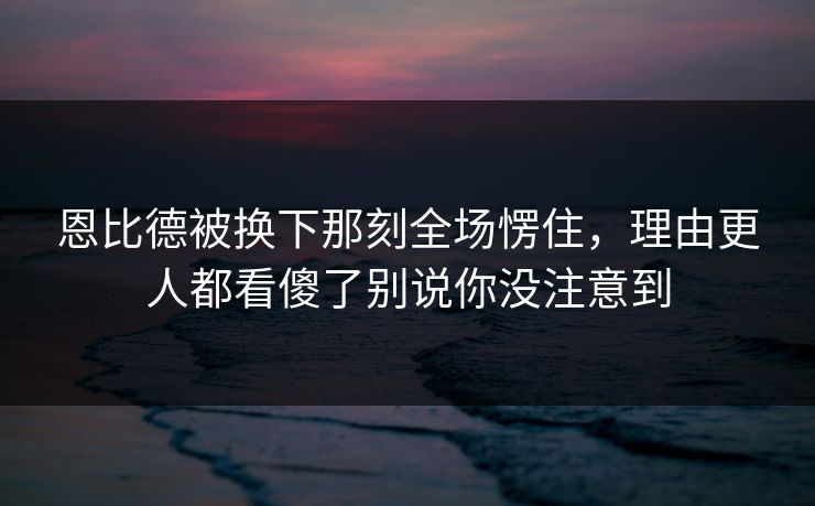 恩比德被换下那刻全场愣住,理由更人都看傻了别说你没注意到 恩比德被换下那刻全场愣住,理由更人都看傻了别说你没注意到