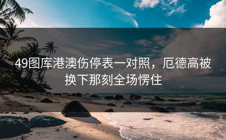 49图库港澳伤停表一对照，厄德高被换下那刻全场愣住