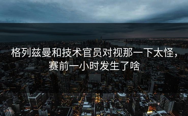 格列兹曼和技术官员对视那一下太怪，赛前一小时发生了啥