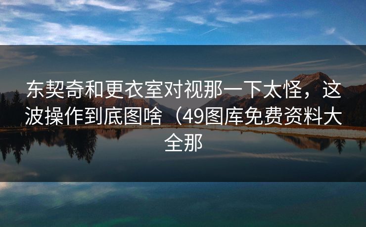 东契奇和更衣室对视那一下太怪，这波操作到底图啥（49图库免费资料大全那