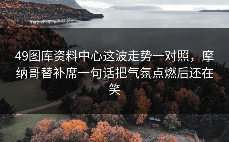 49图库资料中心这波走势一对照,摩纳哥替补席一句话把气氛点燃后还在笑 49图库资料中心这波走势一对照,摩纳哥替补席一句话把气氛点燃后还在笑