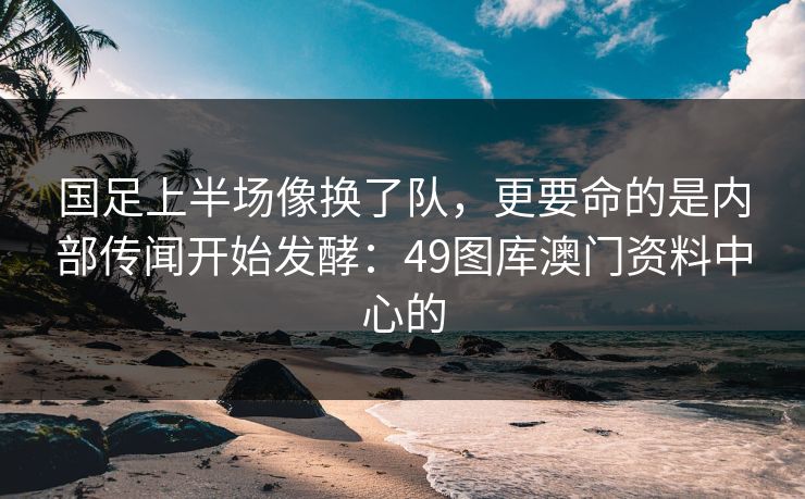 国足上半场像换了队，更要命的是内部传闻开始发酵：49图库澳门资料中心的