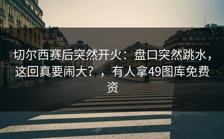 切尔西赛后突然开火:盘口突然跳水,这回真要闹大?,有人拿49图库免费资 切尔西赛后突然开火:盘口突然跳水,这回真要闹大?,有人拿49图库免费资