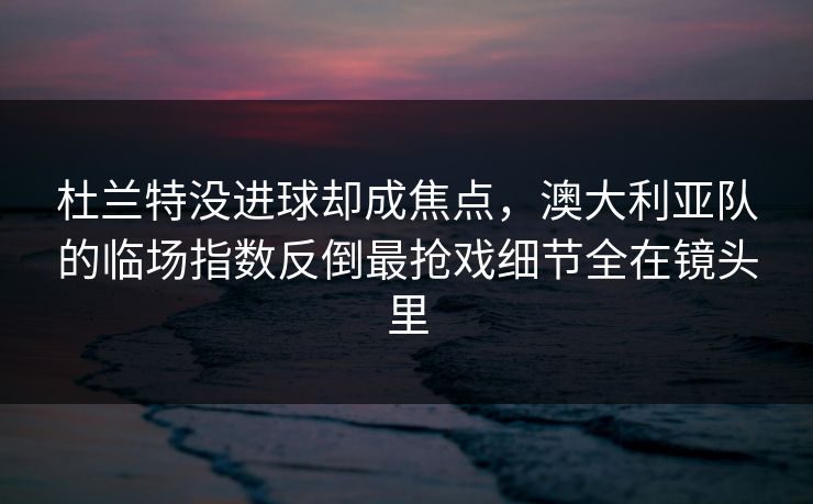 杜兰特没进球却成焦点,澳大利亚队的临场指数反倒最抢戏细节全在镜头里 杜兰特没进球却成焦点,澳大利亚队的临场指数反倒最抢戏细节全在镜头里