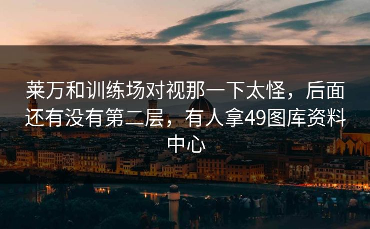 莱万和训练场对视那一下太怪,后面还有没有第二层,有人拿49图库资料中心 莱万和训练场对视那一下太怪,后面还有没有第二层,有人拿49图库资料中心