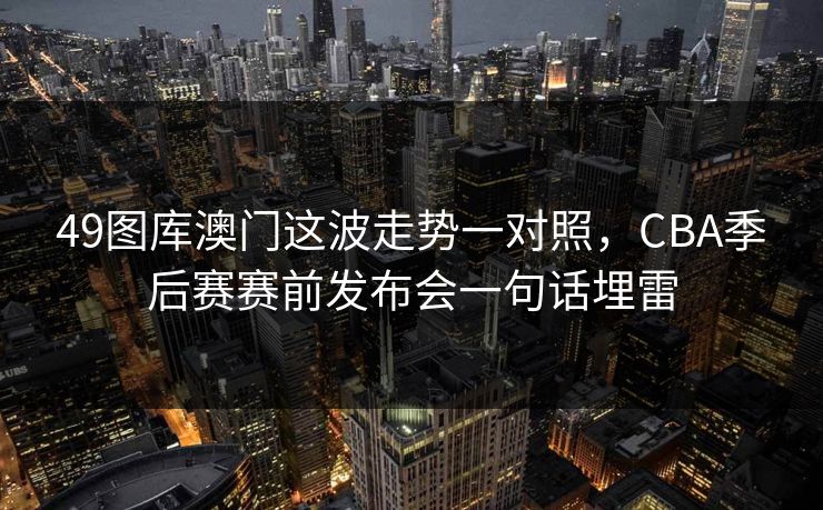 49图库澳门这波走势一对照,CBA季后赛赛前发布会一句话埋雷 49图库澳门这波走势一对照,CBA季后赛赛前发布会一句话埋雷
