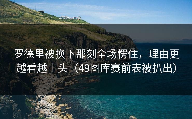 罗德里被换下那刻全场愣住，理由更越看越上头（49图库赛前表被扒出）