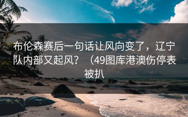布伦森赛后一句话让风向变了,辽宁队内部又起风?(49图库港澳伤停表被扒 布伦森赛后一句话让风向变了,辽宁队内部又起风?(49图库港澳伤停表被扒