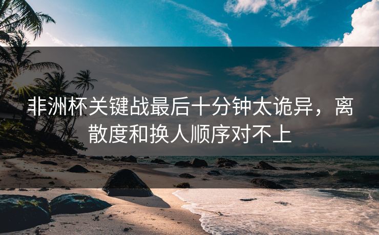 非洲杯关键战最后十分钟太诡异,离散度和换人顺序对不上 非洲杯关键战最后十分钟太诡异,离散度和换人顺序对不上