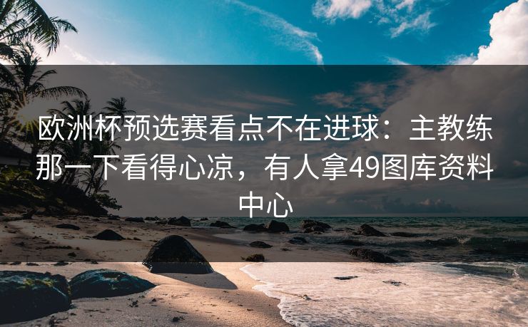 欧洲杯预选赛看点不在进球:主教练那一下看得心凉,有人拿49图库资料中心 欧洲杯预选赛看点不在进球:主教练那一下看得心凉,有人拿49图库资料中心